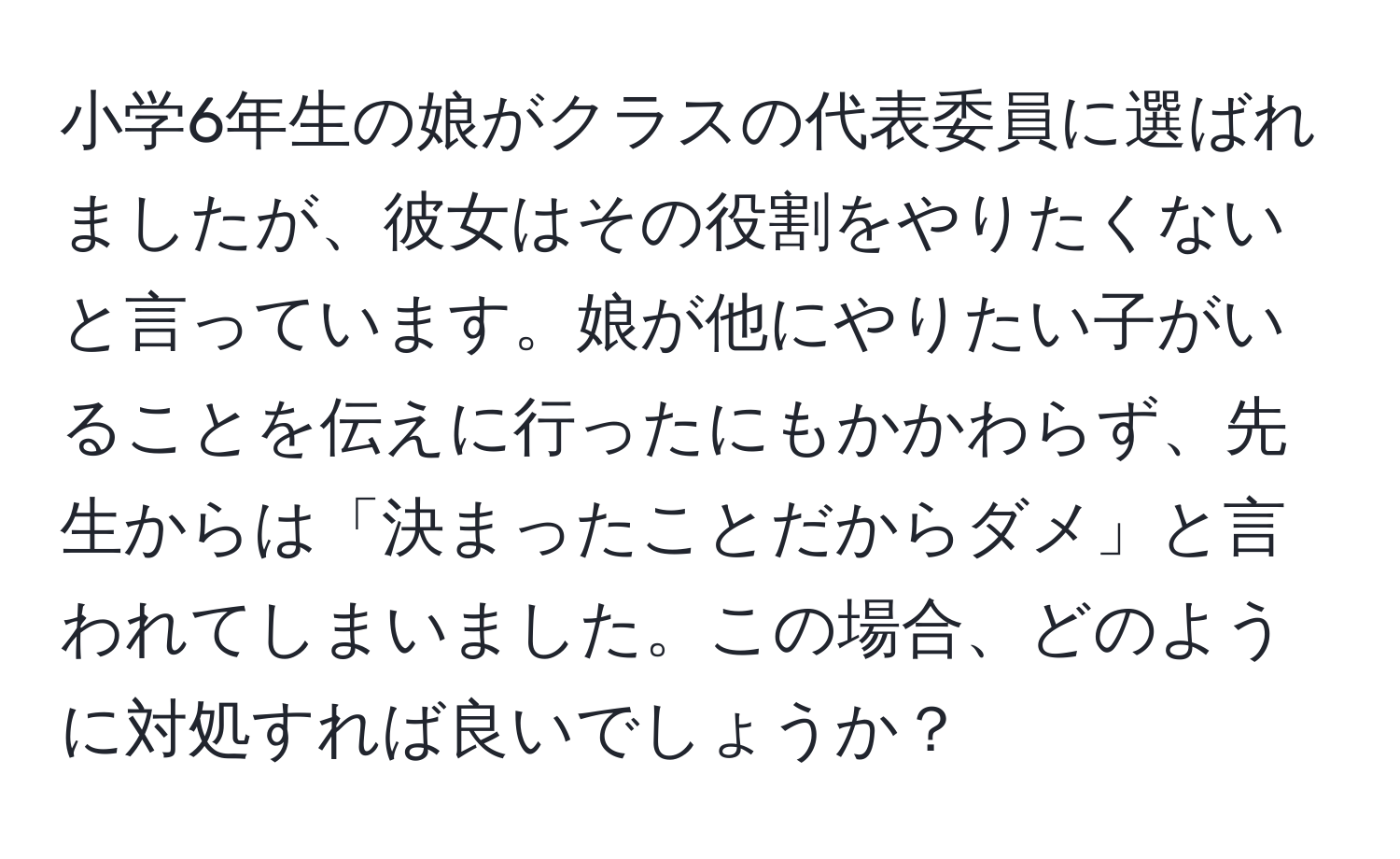 小学6年生の娘がクラスの代表委員に選ばれましたが、彼女はその役割をやりたくないと言っています。娘が他にやりたい子がいることを伝えに行ったにもかかわらず、先生からは「決まったことだからダメ」と言われてしまいました。この場合、どのように対処すれば良いでしょうか？