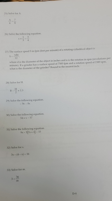 Solve for A.
 A/4 = 7/8 
26) Solve the following equation
x+ 1/3 = 3/4 
27) The surface speed S in fpm (feet per minute) of a rotating cylindrical object is
S= π dn/12 , 
where d is the diameter of the object in inches and n is the rotation in rpm (revolutions per
minute). If a grinder has a surface speed of 7500 fpm and a rotation speed of 2389 rpm, 
what is the diameter of the grinder? Round to the nearest inch. 
28) Solve for H.
B= H/2 +1.5
29) Solve the following equation.
-56=8x
30) Solve the following equation.
34+x=57
31) Solve the following equation.
9x-3(2x+4)=15
32) Solve for x.
3x-(4-x)=16
33) Solve for m.
3= 36/m 
D-4