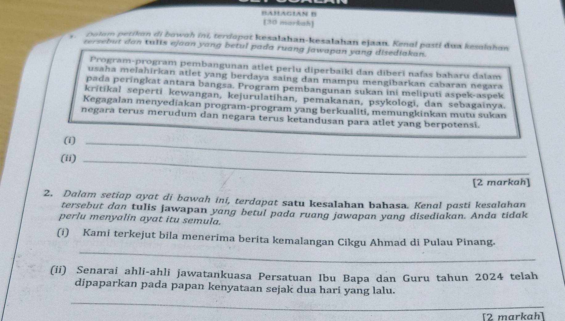 BAHAGIAN B 
[30 markah] 
Dulom petikan di bowɑh ini, terdopot kesalahan-kesalahan ejaan. Kenal posti dua kesalahan 
tersebut dan talls ejaan yang betul pada ruang jawapan yang disediakan. 
Program-program pembangunan atlet perlu diperbaiki dan diberì nafas baharu dalam 
usaha melahirkan atlet yang berdaya saing dan mampu mengibarkan cabaran negara 
pada peringkat antara bangsa. Program pembangunan sukan ini meliputi aspek-aspek 
kritikal seperti kewangan, kejurulatihan, pemakanan, psykologi, dan sebagainya. 
Kegagalan menyediakan program-program yang berkualiti, memungkinkan mutu sukan 
negara terus merudum dan negara terus ketandusan para atlet yang berpotensi. 
(i)_ 
(ii)_ 
[2 markah] 
2. Dalam setiap ayat di bawah ini, terdapat satu kesalahan bahasa. Kenal pasti kesalahan 
tersebut dan tulis jawapan yang betul pada ruang jawapan yang disediakan. Anda tidak 
perlu menyalin ayat itu semula. 
_ 
(i) Kami terkejut bila menerima berita kemalangan Cikgu Ahmad di Pulau Pinang. 
(ii) Senarai ahli-ahli jawatankuasa Persatuan Ibu Bapa dan Guru tahun 2024 telah 
dipaparkan pada papan kenyataan sejak dua hari yang lalu. 
_ 
[2 markah]