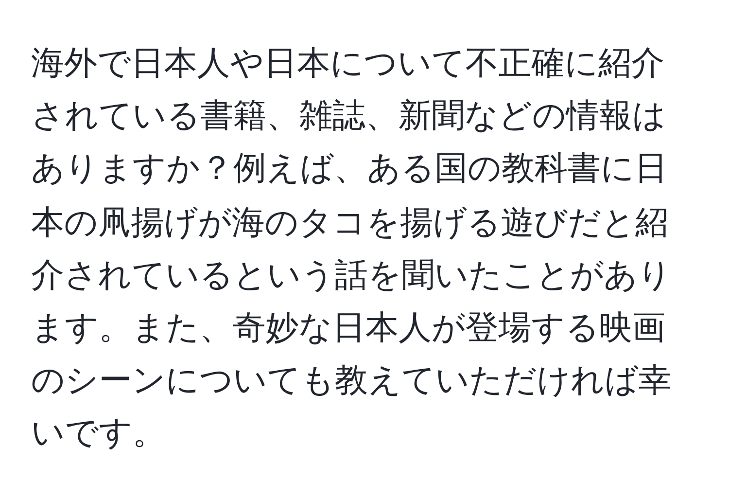 海外で日本人や日本について不正確に紹介されている書籍、雑誌、新聞などの情報はありますか？例えば、ある国の教科書に日本の凧揚げが海のタコを揚げる遊びだと紹介されているという話を聞いたことがあります。また、奇妙な日本人が登場する映画のシーンについても教えていただければ幸いです。