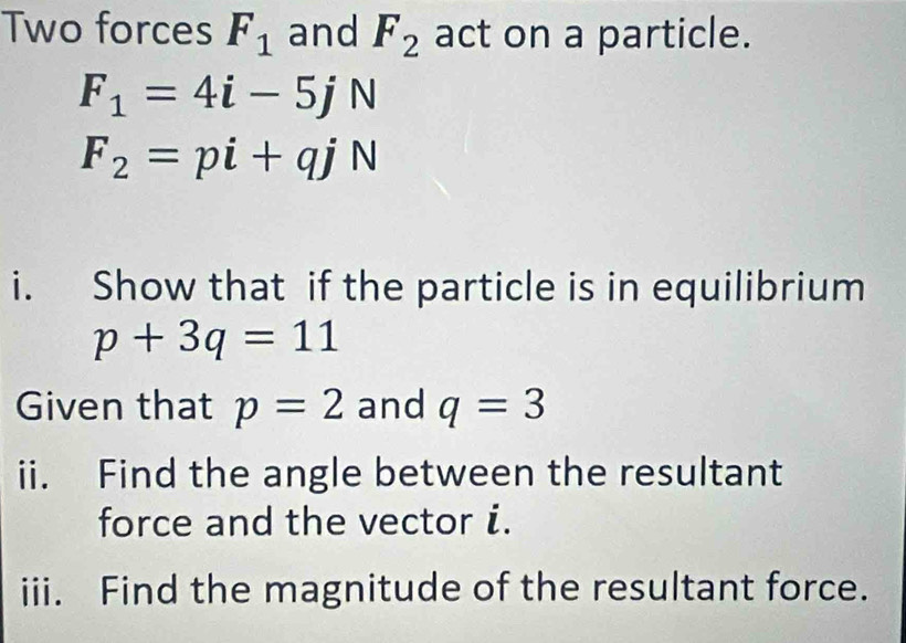 Two forces F_1 and F_2 act on a particle.
F_1=4i-5jN
F_2=pi+qjN
i. Show that if the particle is in equilibrium
p+3q=11
Given that p=2 and q=3
ii. Find the angle between the resultant 
force and the vector i. 
iii. Find the magnitude of the resultant force.