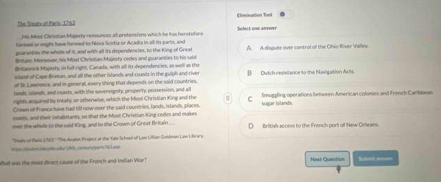 The Treatv of Paris. 1763 Elimination Tool
His Most Christian Majesty renounces all pretensions which he has heretofore Select one answer
formed or might have formed to Nova Scotia or Acadia in all its parts, and
guaranties the whole of it, and with all its dependencies, to the King of Great A A dispute over control of the Ohio River Valley.
Britain Moreover, his Most Christian Majesty cedes and guaranties to his said
Britannick Majesty, in full right, Canada, with all its dependencies, as well as the
island of Cape Breton, and all the other islands and coasts in the gulph and river B Dutch resistance to the Navigation Acts.
of St. Lawrence, and in general, every thing that depends on the said countries.
lands, islands, and coasts, with the sovereignty, property, possession, and all
rights acquired by treaty, or otherwise, which the Most Christian King and the # C Smuggling operations between American colonies and French Caribbean
Crown of France have had till now over the said countries, lands, islands, places. sugar islands.
coasts, and their inhabitants, so that the Most Christian King cedes and makes
over the whole to the said King, and to the Crown of Great Britain . . . British access to the French port of New Orleans.
''Treaty of Paris 1763.' 'The Avalon Project at the Yale School of Law Lillian Goldman Law Library.
hcts://asslonlais yale.adu/1th_conturw|paris763.anp
What was the most direct cause of the French and Indian War? Next Question Submit answer