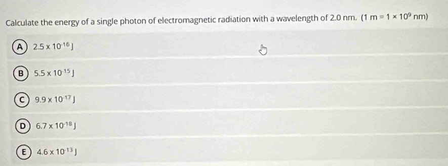 Calculate the energy of a single photon of electromagnetic radiation with a wavelength of 2.0 nm. (1 m=1* 10^9nm)
A 2.5* 10^(-16)J
B 5.5* 10^(-15)J
C 9.9* 10^(-17)J
D 6.7* 10^(-18)J
E 4.6* 10^(-13)J