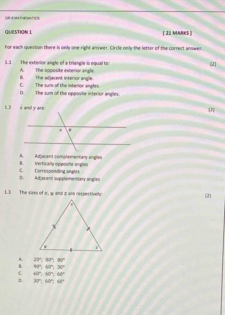 GR & MATHEMATICS
QUESTION 1 [ 21 MARKS ]
For each question there is only one right answer. Circle only the letter of the correct answer.
1.1 The exterior angle of a triangle is equal to: (2)
A. The opposite exterior angle.
B. The adjacent interior angle.
C. The sum of the interior angles.
D. The sum of the opposite interior angles.
1.2 x and y are:
(2)
A. Adjacent complementary angles
B. Vertically opposite angles
C. Corresponding angles
D. Adjacent supplementary angles
1.3 The sizes of x, y and % are respectively: (2)
A. 20°; 80°; 80°
B. 90°; 60°; 30°
C. 60°; 60°; 60°
D. 30°; 60°; 60°