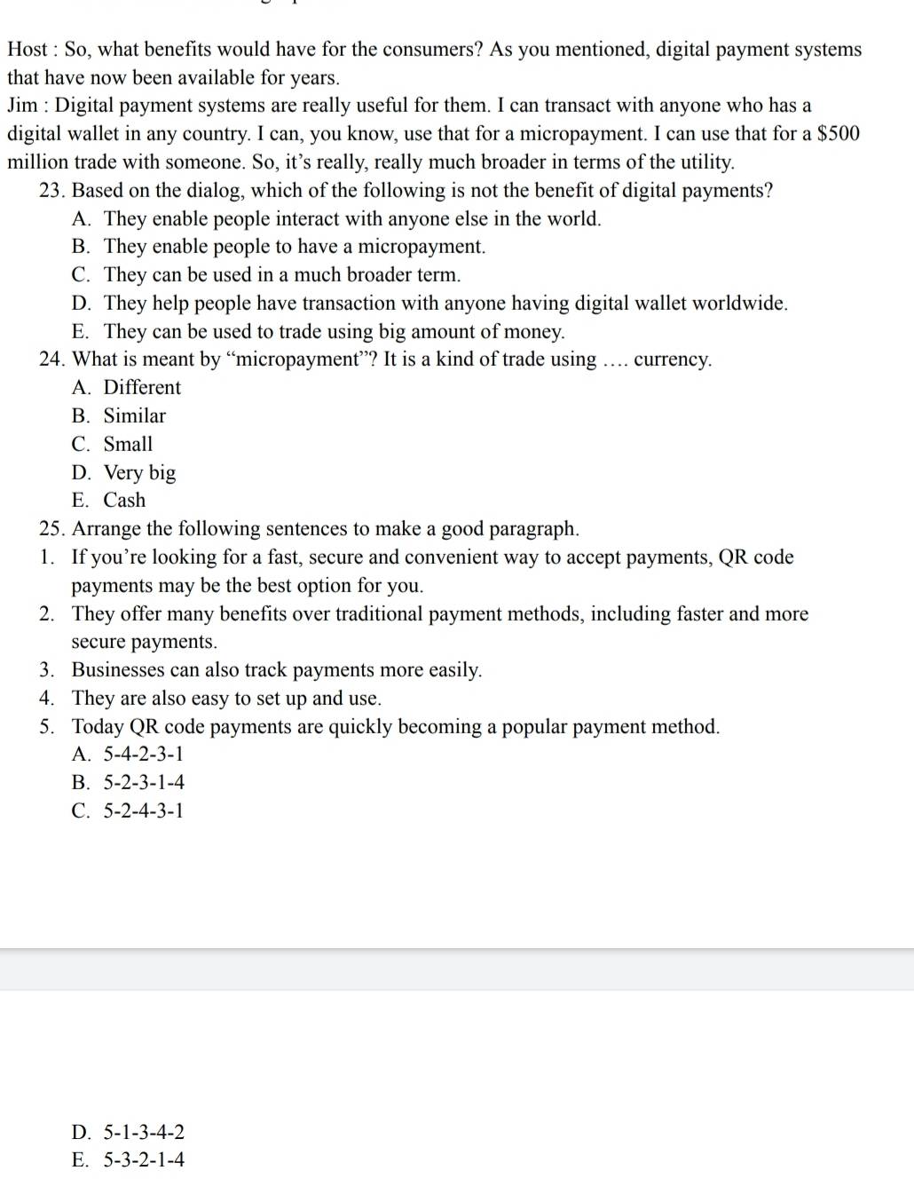 Host : So, what benefits would have for the consumers? As you mentioned, digital payment systems
that have now been available for years.
Jim : Digital payment systems are really useful for them. I can transact with anyone who has a
digital wallet in any country. I can, you know, use that for a micropayment. I can use that for a $500
million trade with someone. So, it’s really, really much broader in terms of the utility.
23. Based on the dialog, which of the following is not the benefit of digital payments?
A. They enable people interact with anyone else in the world.
B. They enable people to have a micropayment.
C. They can be used in a much broader term.
D. They help people have transaction with anyone having digital wallet worldwide.
E. They can be used to trade using big amount of money.
24. What is meant by “micropayment”? It is a kind of trade using … currency.
A. Different
B. Similar
C. Small
D. Very big
E. Cash
25. Arrange the following sentences to make a good paragraph.
1. If you’re looking for a fast, secure and convenient way to accept payments, QR code
payments may be the best option for you.
2. They offer many benefits over traditional payment methods, including faster and more
secure payments.
3. Businesses can also track payments more easily.
4. They are also easy to set up and use.
5. Today QR code payments are quickly becoming a popular payment method.
A. 5-4-2-3-1
B. 5-2-3-1-4
C. 5-2-4-3-1
D. 5-1-3-4-2
E. 5-3-2-1-4