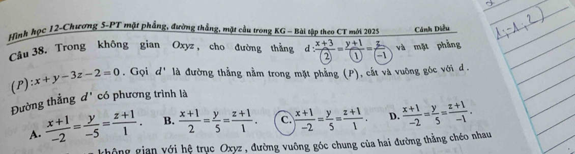 Hình học 12-Chương 5-PT mặt phẳng, đường thẳng, mặt cầu trong KG - Bài tập theo CT mới 2025 Cánh Diều
Câu 38. Trong không gian Oxyz , cho đường thẳằng d : (x+3)/(2) = (y+1)/(1) = z/(-1  và mặt phẳng
(P) :x+y-3z-2=0. Gọi d' là đường thẳng nằm trong mặt phẳng (P), cắt và vuông góc với d.
Đường thẳng đ' có phương trình là
A.  (x+1)/-2 = y/-5 = (z+1)/1 . B.  (x+1)/2 = y/5 = (z+1)/1 . c.  (x+1)/-2 = y/5 = (z+1)/1 . D.  (x+1)/-2 = y/5 = (z+1)/-1 . 
hông gian với hệ trục Oxyz , đường vuông góc chung của hai đường thằng chéo nhau