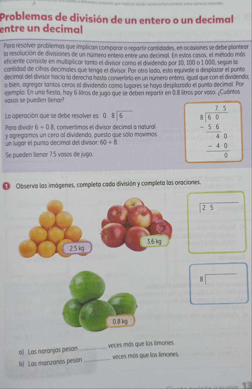 Problemas de división de un entero o un decimal 
entre un decimal 
Para resolver problemas que implican comparar o repartir cantidades, en ocasiones se debe plantear 
la resolución de divisiones de un número entero entre uno decimal. En estos casos, el método más 
eficiente consiste en multiplicar tanto el divisor como el dividendo por 10, 100 o 1 000, según la 
cantidad de cifras decimales que tenga el divisor. Por otro lado, esto equivale a desplazar el punto 
decimal del divisor hacia la derecha hasta convertirlo en un número entero, igual que con el dividendo; 
o bien, agregar tantos ceros al dividendo como lugares se haya desplazado el punto decimal. Por 
ejemplo: En una fiesta, hay 6 litros de jugo que se deben repartir en 0.8 litros por vaso. ¿Cuántos 
vasos se pueden llenar? 
La operación que se debe resolver es: 0. beginarrayr 8encloselongdiv 6endarray
Para dividir 6/ 0.8 , convertimos el divisor decimal a natural 
y agregamos un cero al dividendo, puesto que sólo movimos 
un lugar el punto decimal del divisor: 60/ 8. 
Se pueden llenar 7.5 vasos de jugo.
beginarrayr frac 75 75/6   (5.6)/80   (-4.9)/6 endarray
① Observa las imágenes, completa cada división y completa las oraciones.
25
8 
_ 
a) Las naranjas pesan_ veces más que los limones. 
veces más que los limones. 
b) Las manzanas pesan 
13