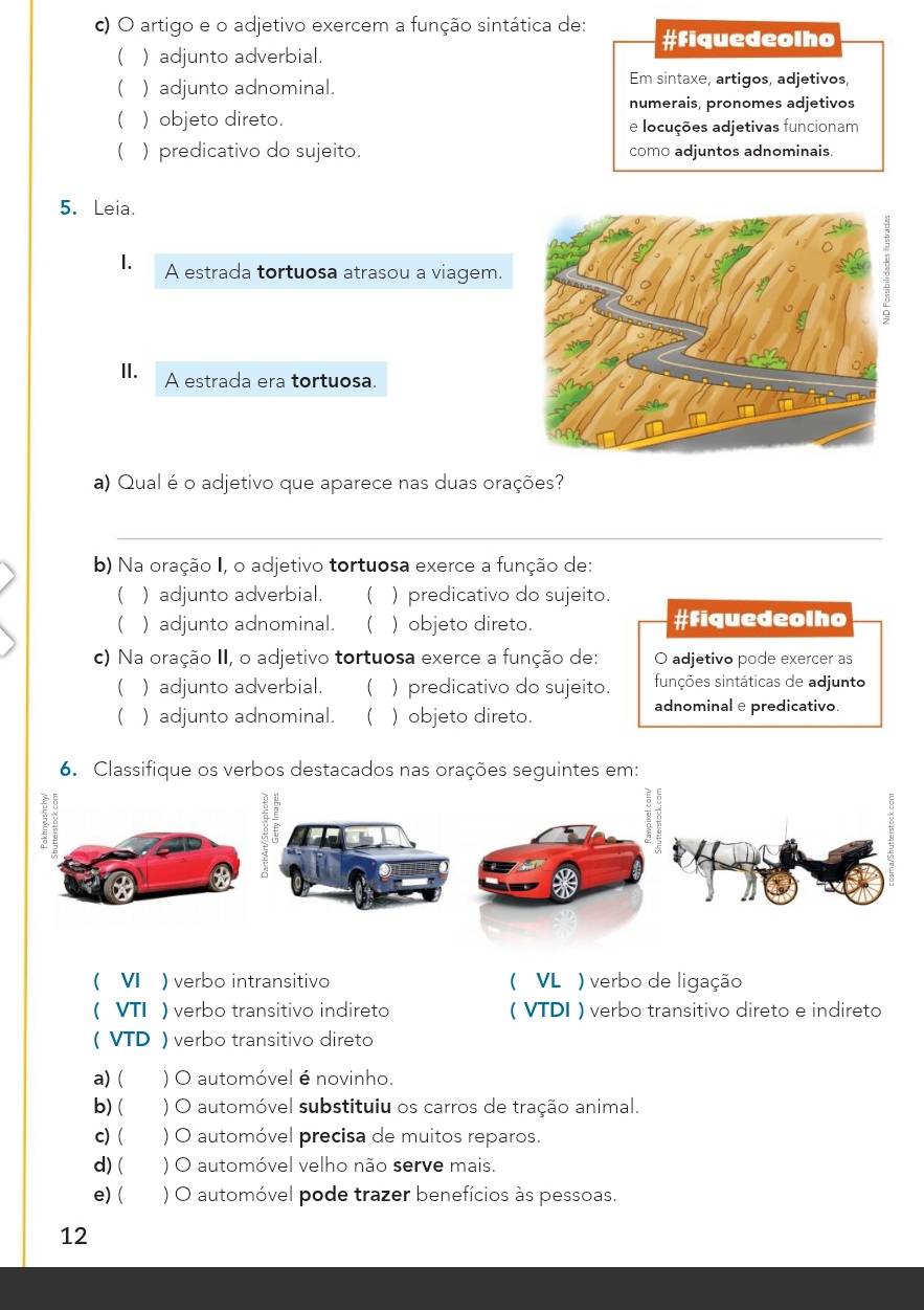 artigo e o adjetivo exercem a função sintática de: #Fiquedeolho
( ) adjunto adverbial.
( ) adjunto adnominal. Em sintaxe, artigos, adjetivos,
numerais, pronomes adjetivos
( ) objeto direto. e locuções adjetivas funcionam
( ) predicativo do sujeito. como adjuntos adnominais.
5. Leia.
1. A estrada tortuosa atrasou a viagem.
I. A estrada era tortuosa.
a) Qual é o adjetivo que aparece nas duas orações?
_
b) Na oração I, o adjetivo tortuosa exerce a função de:
 ) adjunto adverbial. ( ) predicativo do sujeito.
( ) adjunto adnominal.  ) objeto direto. #Fiquedeolho
c) Na oração II, o adjetivo tortuosa exerce a função de: O adjetivo pode exercer as
 ) adjunto adverbial.  ) predicativo do sujeito. sinções sintáticas de adjunto
 ) adjunto adnominal.  ) objeto direto. adnominal e predicativo.
6. Classifique os verbos destacados nas orações seguintes em:
 VI ) verbo intransitivo ( VL ) verbo de ligação
 VTI ) verbo transitivo indireto ( VTDI ) verbo transitivo direto e indireto
( VTD ) verbo transitivo direto
a) ( ) O automóvel é novinho.
b) ( ) O automóvel substituiu os carros de tração animal.
c) ( ) O automóvel precisa de muitos reparos.
d) ( ) O automóvel velho não serve mais.
e) ( ) O automóvel pode trazer benefícios às pessoas.
12