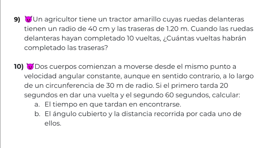 'Un agricultor tiene un tractor amarillo cuyas ruedas delanteras 
tienen un radio de 40 cm y las traseras de 1.20 m. Cuando las ruedas 
delanteras hayan completado 10 vueltas, ¿Cuántas vueltas habrán 
completado las traseras? 
10) ∞ Dos cuerpos comienzan a moverse desde el mismo punto a 
velocidad angular constante, aunque en sentido contrario, a lo largo 
de un circunferencia de 30 m de radio. Si el primero tarda 20
segundos en dar una vuelta y el segundo 60 segundos, calcular: 
a. El tiempo en que tardan en encontrarse. 
b. El ángulo cubierto y la distancia recorrida por cada uno de 
ellos.