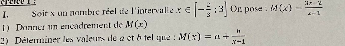 ércice 1 : 
I. Soit x un nombre réel de l'intervalle x∈ [- 2/3 ;3] On pose : M(x)= (3x-2)/x+1 
1) Donner un encadrement de M(x)
2) Déterminer les valeurs de a et b tel que : M(x)=a+ b/x+1 