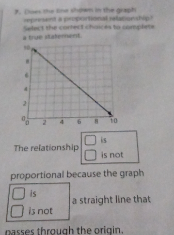 Does the line shown in the graph
represent a proportional relationship?
Select the correct choices to complete
a true statement.
is
The relationship is not
proportional because the graph
is
a straight line that
is not
passes through the origin.