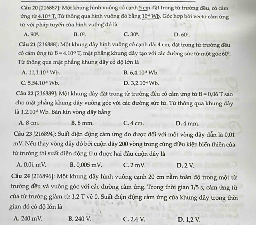 [216887]: Một khung hình vuông có cạnh 5 cm đặt trong từ trường đều, có cảm
ứng từ 4.10* T. Từ thông qua hình vuông đó bằng 10^(-6)Wb 6. Góc hợp bởi vectơ cảm ứng
từ với pháp tuyến của hình vuông đó là
A. 90°. B. 0^0. C. 30°. D. 60°.
Câu 21 [216888]: Một khung dây hình vuông có cạnh dài 4 cm, đặt trong từ trường đều
có cảm ứng từ B=4.10^(-5)T C, mặt phẳng khung dây tạo với các đường sức từ một góc 60°.
Từ thông qua mặt phẳng khung dây có độ lớn là
A. 11,1.10^(-6)Wb. B. 6,4.10^(-8)Wb.
C. 5,54.10^(-8)Wb. D. 3,2.10^(-6)Wb.
Câu 22 [216889]: Một khung dây đặt trong từ trường đều có cảm ứng từ B=0,06T sao
cho mặt phẳng khung dây vuông góc với các đường sức từ. Từ thông qua khung dây
là 1,2.10^(-5)Wb. Bán kín vòng dây bằng
A. 8 cm. B. 8 mm. C. 4 cm. D. 4 mm.
Câu 23 [216894]: Suất điện động cảm ứng đo được đối với một vòng dây dẫn là 0,01
mV. Nếu thay vòng dây đó bởi cuộn dây 200 vòng trong cùng điều kiện biến thiên của
từ trường thì suất điện động thu được hai đầu cuộn dây là
A. 0,01 mV. B. 0,005 mV. C. 2 mV. D. 2 V.
Câu 24 [216896]: Một khung dây hình vuông cạnh 20 cm nằm toàn độ trong một từ
trường đều và vuông góc với các đường cảm ứng. Trong thời gian 1/5 s, cảm ứng từ
của từ trường giảm từ 1,2 T về 0. Suất điện động cảm ứng của khung dây trong thời
gian đó có độ lớn là
A. 240 mV. B. 240 V. C. 2,4 V. D. 1,2 V.