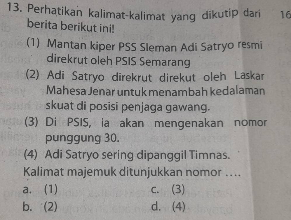 Perhatikan kalimat-kalimat yang dikutip dari 16
berita berikut ini!
(1) Mantan kiper PSS Sleman Adi Satryo resmi
direkrut oleh PSIS Semarang
(2) Adi Satryo direkrut direkut oleh Laskar
Mahesa Jenar untuk menambah kedalaman
skuat di posisi penjaga gawang.
(3) Di PSIS, ia akan mengenakan nomor
punggung 30.
(4) Adi Satryo sering dipanggil Timnas.
Kalimat majemuk ditunjukkan nomor …..
a. (1) c. (3)
b. (2) d. (4)