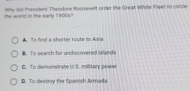 Why did President Theodore Roosevelt order the Great White Fleet to circle
the world in the early 1900s?
A. To find a shorter route to Asia
B. To search for undiscovered islands
C. To demonstrate U.S. military power
D. To destroy the Spanish Armada