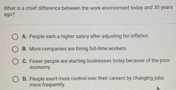 What is a chief difference between the work environment today and 30 years
ago?
A. People earn a higher salary after adjusting for inflation.
B. More companies are hiring full-time workers.
C. Fewer people are starting businesses today because of the poor
economy.
D. People exert more control over their careers by changing jobs
more frequently.