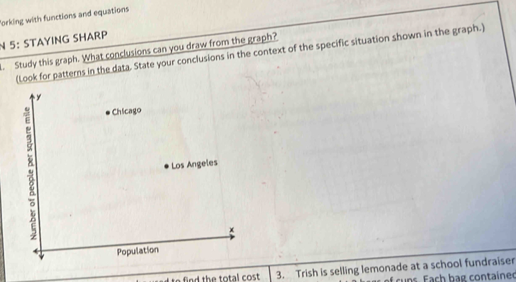 forking with functions and equations 
N 5： STAYING SHARP 
. Study this graph. What conclusions can you draw from the graph? 
(Look for patterns in the data. State your conclusions in the context of the specific situation shown in the graph.) 
fin d th e total cost 3. Trish is selling lemonade at a school fundraiser 
f cuns. Each bag contained