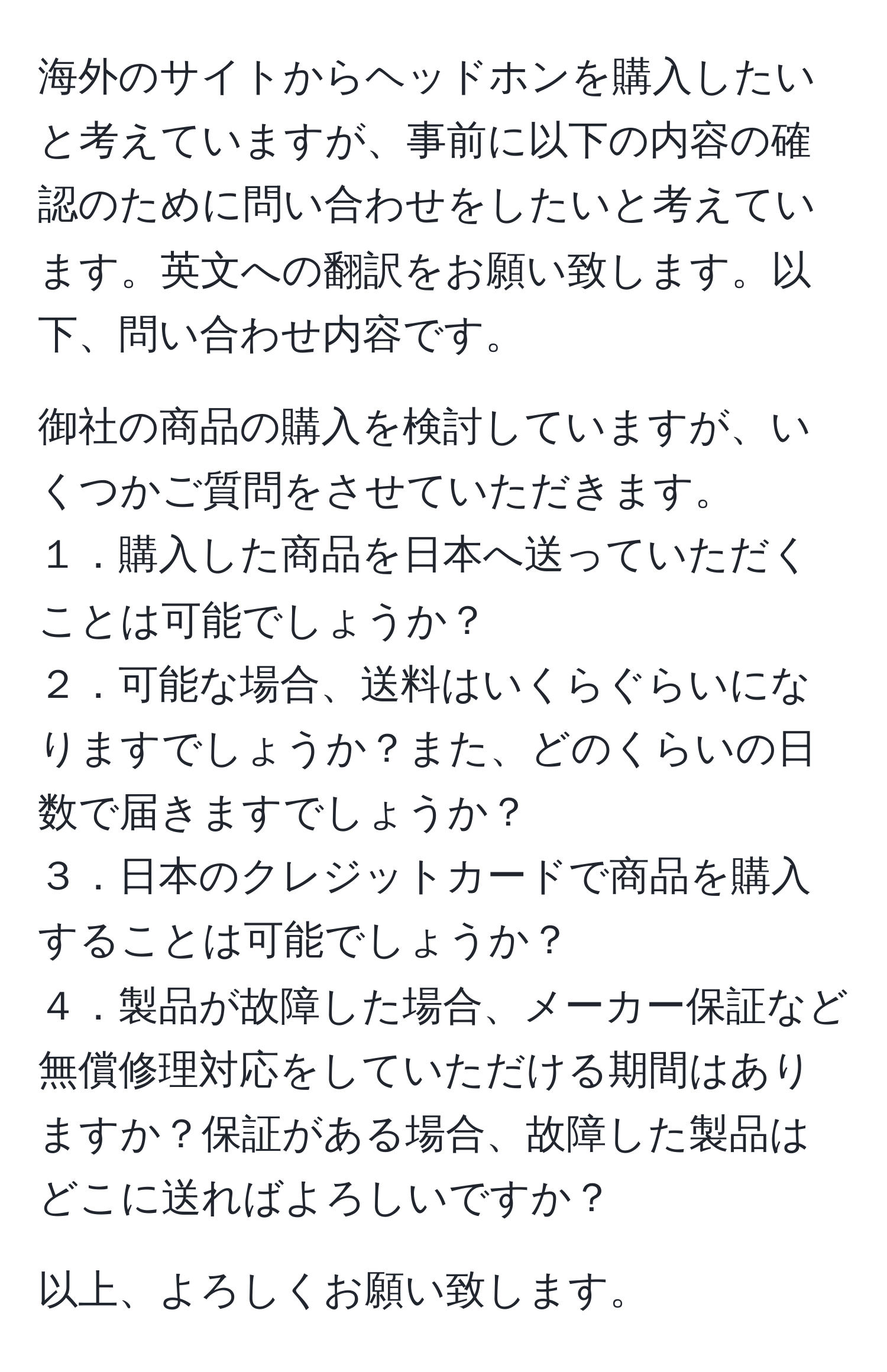 海外のサイトからヘッドホンを購入したいと考えていますが、事前に以下の内容の確認のために問い合わせをしたいと考えています。英文への翻訳をお願い致します。以下、問い合わせ内容です。

御社の商品の購入を検討していますが、いくつかご質問をさせていただきます。
１．購入した商品を日本へ送っていただくことは可能でしょうか？
２．可能な場合、送料はいくらぐらいになりますでしょうか？また、どのくらいの日数で届きますでしょうか？
３．日本のクレジットカードで商品を購入することは可能でしょうか？
４．製品が故障した場合、メーカー保証など無償修理対応をしていただける期間はありますか？保証がある場合、故障した製品はどこに送ればよろしいですか？

以上、よろしくお願い致します。