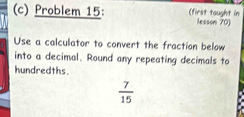 Problem 15: (first taught in 
lesson 70) 
Use a calculator to convert the fraction below 
into a decimal. Round any repeating decimals to 
hundredths.
 7/15 