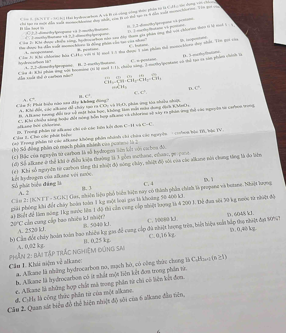 [KNTT - SGKJ Hai hydrocarbon A và B có cùng công thức phân tứ là CsH12 tác dụng với chlorie
chi tạo ra một dẫn xuất monochlorine duy nhất, còn B có thể tạo ra 4 dẫn xuất monochlorine. Tên gọi của
B. 2,2-dimethylpropane và pentane.
B lần lượt là 1:1,
A. 2,2-dimethylpropane và 2-methylbutane.
D. 2-methylbutane và pentane.
Câu 2: Khi được chiếu sáng, hydrocarbon nào sau đây tham gia phản ứng thế với chlorine theo tỉ lệ mol
C. 2-methylbutane và 2,2-dimethylpropane.
thu được ba dẫn xuất monochloro là đồng phân cầu tạo của nhau?
D. isopentane.
Câu 3: Khi chlorine hóa C₃H₁2 với tỉ 1c mol 1:1 thu được 1 sản phẩm thế monochloro duy nhất. Tên gọi của
A. neopentane. B. pentane. C. butane.
D. 3-methylbutane.
hydrocarbon là?
A. 2,2-dimethylpropane. B. 2-methylbutane. C. n-pentane.
Câu 4: Khi phản ứng với bromine (tỉ lệ mol 1:1) 4 chiều sáng, 2-methylpentane có thể tạo ra sản phẩm chính là
dẫn xuất thể ở carbon nào?
CH_3-CH-CH_2-CH_2-CH_3 (1) (2) (3) (4) (5)
(6) CH_3 C^4.
D.
A. C^6. B. C^2. C. C^3.
Câu 5: Phát biểu nào sau đây không đúng?
A. Khi đốt, các alkane dễ cháy tạo ra CO2 và H_2O , phản ứng tỏa nhiều nhiệt.
B. Alkane tương đối trợ về mặt hóa học, không làm mất màu dung dịch KMnO₄.
C. Khi chiếu sáng hoặc đốt nóng hỗn hợp alkane và chlorine sẽ xãy ra phản ứng thế các nguyên từ carbon trong
alkane bởi chlorine.
D. Trong phân tử alkane chỉ có các liên kết đơn C-H và C-C.
Câu 1. Cho các phát biểu:
(a) Trong phân tử các alkane không phân nhánh chỉ chứa các nguyên   carbon bậc III, bậc IV.
(b) Số đồng phân có mạch phân nhánh của pentane là 2
(c) Bậc của nguyên tử carbon là số hydrogen liên kết với carbon đó.
(d) Số alkane ở thể khí ở điều kiện thường là 3 gồm methane, ethane, propane.
(e) Khi số nguyên tử carbon tăng thì nhiệt độ nóng chảy, nhiệt độ sôi của các alkane nói chung tăng là do liên
kết hydrogen của alkane với nước.
Số phát biểu đúng là C. 4 D. 1
B. 3
Câu 2: [KNTT - SGK] Gas, nhiên liệu phổ biến hiện nay có thành phần chính là propane và butane. Nhiệt lượng
A. 2
giải phóng khi đốt cháy hoàn toàn 1 kg một loại gas là khoảng 50 400 kJ.
a) Biết để làm nóng 1kg nước lên 1 độ thì cần cung cấp nhiệt lượng là 4 200 J. Để đun sôi 30 kg nước từ nhiệt độ
20°C cần cung cấp bao nhiêu kJ nhiệt?
D. 6048 kJ.
A. 2520 kJ. B. 5040 kJ. C. 10080 kJ.
b) Cần đốt cháy hoàn toàn bao nhiêu kg gas để cung cấp đủ nhiệt lượng trên, biết hiệu suất hấp thụ nhiệt đạt 80%?
D. 0,40 kg.
A. 0,02 kg. B. 0,25 kg. C. 0,16 kg.
PHầN 2: BÀI TậP TRẤC NGHIỆM ĐÚNG SAI
Câu 1. Khái niệm về alkane:
a. Alkane là những hydrocarbon no, mạch hở, có công thức chung là C_nH_2n+2(n≥ 1)
b. Alkane là hydrocarbon có ít nhất một liên kết đơn trong phân tử.
c. Alkane là những hợp chất mà trong phân tử chi có liên kết đơn.
d. C_3H_8 là công thức phân tử của một alkane.
Câu 2. Quan sát biểu đồ thể hiện nhiệt độ sôi của 6 alkane đầu tiên,