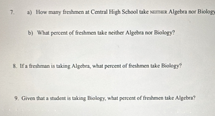 How many freshmen at Central High School take neiтher Algebra nor Biology 
b) What percent of freshmen take neither Algebra nor Biology? 
8. If a freshman is taking Algebra, what percent of freshmen take Biology? 
9. Given that a student is taking Biology, what percent of freshmen take Algebra?