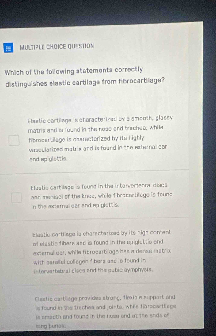 QUESTION
Which of the following statements correctly
distinguishes elastic cartilage from fibrocartilage?
Elastic cartilage is characterized by a smooth, glassy
matrix and is found in the nose and trachea, while
fibrocartilage is characterized by its highly
vascularized matrix and is found in the external ear
and epiglottis.
Elastic cartilage is found in the intervertebral discs
and menisci of the knee, while fibrocartilage is found
in the external ear and epiglottis.
Elastic cartilage is characterized by its high content
of elastic fibers and is found in the epiglottis and
external ear, while fibrocartilage has a dense matrix
with parallel collagen fibers and is found in
intervertebral discs and the pubic symphysis.
Elastic cartilage provides strong, flexible support and
is found in the trachea and joints, while fibrocartilage
is smooth and found in the nose and at the ends of
ling bones.