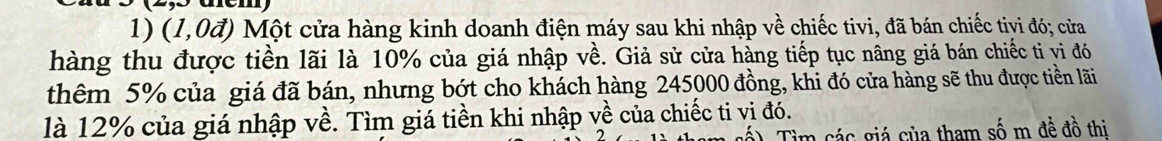 (1,0vector a) Một cửa hàng kinh doanh điện máy sau khi nhập về chiếc tivi, đã bán chiếc tivi đó; cửa 
hàng thu được tiền lãi là 10% của giá nhập về. Giả sử cửa hàng tiếp tục nâng giá bán chiếc tỉ vi đó 
thêm 5% của giá đã bán, nhưng bớt cho khách hàng 245000 đồng, khi đó cửa hàng sẽ thu được tiền lãi 
là 12% của giá nhập về. Tìm giá tiền khi nhập về của chiếc ti vị đó. 
) Tìm các giá của tham số m đề đồ thi