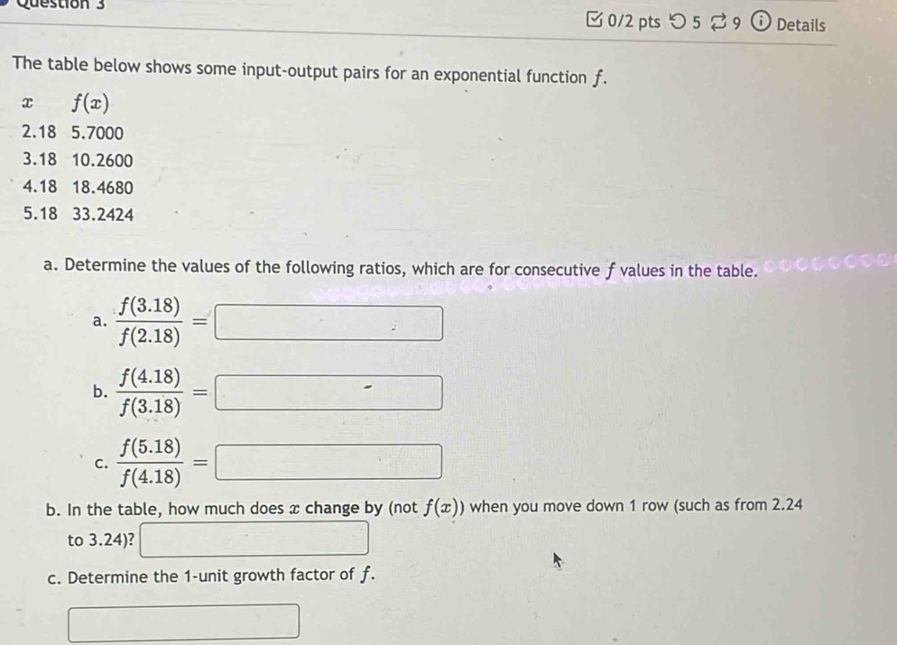 つ 5⇄ 9 (i) Details 
The table below shows some input-output pairs for an exponential function f.
x f(x)
2.18 5.7000
3.18 10.2600
4.18 18.4680
5. 18 33.2424
a. Determine the values of the following ratios, which are for consecutive f values in the table. 
a.  (f(3.18))/f(2.18) =□
b.  (f(4.18))/f(3.18) =□
C.  (f(5.18))/f(4.18) =□
b. In the table, how much does x change by (not f(x)) when you move down 1 row (such as from 2.24
to 3.24)? □ 
c. Determine the 1 -unit growth factor of f. 
□