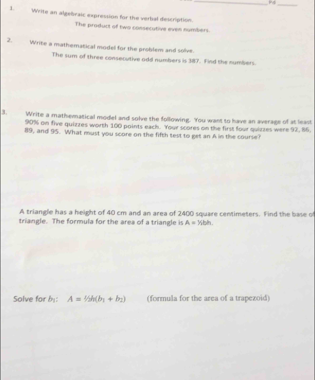 PG 
_ 
1. Write an algebraic expression for the verbal description. 
The product of two consecutive even numbers. 
2. Write a mathematical model for the problem and solve. 
The sum of three consecutive odd numbers is 387. Find the numbers. 
3. Write a mathematical model and solve the following. You want to have an average of at least
90% on five quizzes worth 100 points each. Your scores on the first four quizzes were 92, 86,
89, and 95. What must you score on the fifth test to get an A in the course? 
A triangle has a height of 40 cm and an area of 2400 square centimeters. Find the base of 
triangle. The formula for the area of a triangle is A=1/2bh. 
Solve for b⊥ : A=1/2h(b_1+b_2) (formula for the area of a trapezoid)