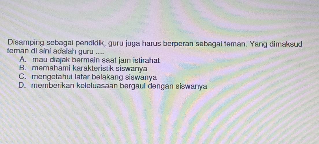 Disamping sebagai pendidik, guru juga harus berperan sebagai teman. Yang dimaksud
teman di sini adalah guru ....
A. mau diajak bermain saat jam istirahat
B. memahami karakteristik siswanya
C. mengetahui latar belakang siswanya
D. memberikan keleluasaan bergaul dengan siswanya