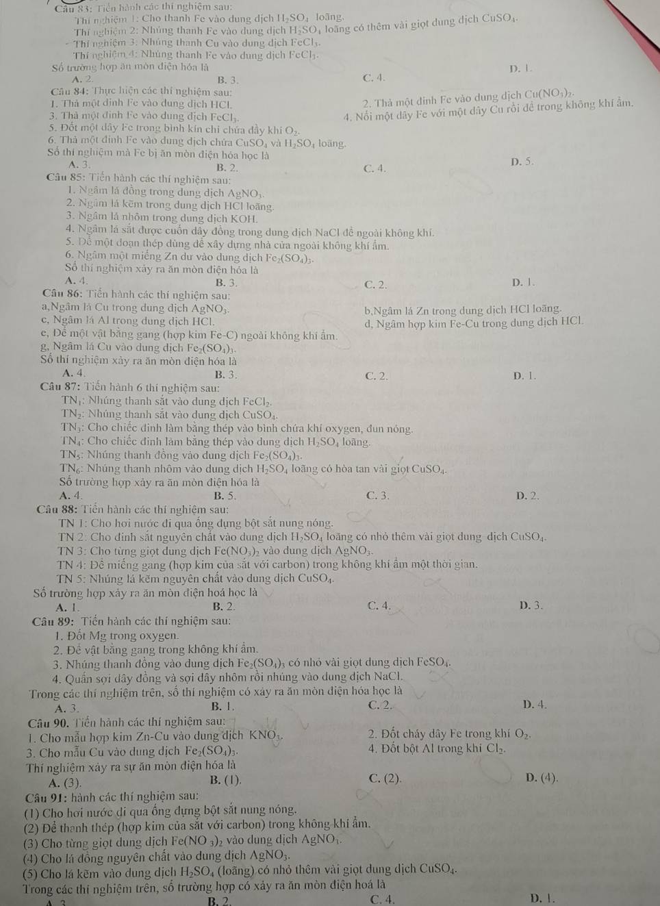 Tiền hành các thi nghiệm sau:
Thí nghiệm 1: Cho thanh Fe vào dung dịch H₂SO₄ loãng CuSO_4
Thí nghiệm 2: Nhúng thanh Fe vào dung dịch H-SO, loàng có thêm vài giọt dung dịch
- Thí nghiệm 3. Nhúng thanh Cu vào dung dịch FeCl.
Thí nghiệm 4: Nhúng thanh Fe vào dung dịch FeCl₃.
ố trường hợp ăn mòn điện hóa là D. 1.
A. 2. B. 3. C. 4.
Câu 84: Thực hiện các thí nghiệm sau:
1. Thả một định Fe vào dung dịch HCl.
2. Thà một đỉnh Fe vào dung dịch Cu(NO_3)_2.
3. Thà một đình Fe vào dung địch FeCl₃.
4. Nổi một dây Fe với một dây Cu rồi đề trong không khí ẩm.
5. Đốt một dây Fe trong bình kín chi chứa đầy khi O_2
6. Thà một đỉnh Fe vào dung dịch chứa CuSOạ và H_2SO_4 loãng.
Số thí nghiệm mà Fe bị ăn mòn điện hóa học là
A. 3. B. 2. C. 4. D. 5.
Câu 85: Tiến hành các thí nghiệm sau:
1. Ngâm là đồng trong dung dịch AgNO_3
2. Ngâm lá kẽm trong dung dịch HCl loãng.
3. Ngâm lá nhôm trong dung dịch KOH.
4. Ngâm lá sắt được cuốn dây đồng trong dung dịch NaCl đễ ngoài không khí.
5. Để một đoạn thép dùng để xây dựng nhà của ngoài không khí ẩm.
6. Ngâm một miếng Zn dư vào dung dịch Fe_2(SO_4)_3.
Số thí nghiệm xảy ra ăn mòn điện hóa là
A. 4. B. 3. C. 2. D. 1.
Cầu 86: Tiển hành các thí nghiệm sau:
a,Ngâm là Cu trong dung dịch AgNO_3 b,Ngâm lá Zn trong dung dịch HCl loãng.
c, Ngâm lá Al trong dung dịch HCl.
e, Đề một vật bằng gang (hợp kim Fe-C () ngoài không khí ẩm. d, Ngâm hợp kim Fe-Cu trong dung dịch HCl.
g, Ngâm lá Cu vào dung dịch Fe_2(SO_4)_3.
Số thí nghiệm xảy ra ăn mòn điện hóa là
A. 4. B. 3. C. 2. D. 1.
Câu 87: Tiến hành 6 thi nghiệm sau:
TNị: Nhúng thanh sắt vào dung dịch FeCl_2
TN Nhúng thanh sắt vào dung địch CuSC
TN₃: Cho chiếc đinh làm bằng thép vào bình chứa khí oxygen, đun nóng.
TN4: Cho chiếc đinh làm bằng thép vào dung dịch H_2SO_41 oãng.
TNs: Nhúng thanh đồng vào dung dịch F e_2(SO_4)_3
TN₆: Nhúng thanh nhôm vào dung dịch H_2SO_4 loãng có hòa tan vài giọt CuSO₄.
Số trường hợp xảy ra ăn mòn điện hóa là
A. 4. B. 5. C. 3. D. 2.
Câu 88: Tiến hành các thí nghiệm sau:
TN 1: Cho hơi nước đi qua ống dựng bột sắt nung nóng.
TN 2: Cho đỉnh sắt nguyên chất vào dung dịch H_2SO_4 loãng có nhỏ thêm vài giọt dung dịch CuSO_4.
TN 3: Cho từng giọt đung dịch Fe (NO_3)_2 vào dung dịch AgNO_3.
TN 4: Đề miếng gang (hợp kim của sắt với carbon) trong không khí ẩm một thời gian.
TN 5: Nhúng lá kẽm nguyên chất vào dung dịch CuSO_4.
Số trường hợp xảy ra ăn mòn điện hoá học là
A. 1. B. 2. C. 4. D. 3.
Câu 89: Tiến hành các thí nghiệm sau:
1. Đốt Mg trong oxygen.
2. Để vật bằng gang trong không khí ẩm.
3. Nhúng thanh đồng vào dung dịch Fe_2(SO_4) 3 có nhỏ vài giọt dung dịch FeSO₄.
4. Quần sợi dây đồng và sợi dây nhôm rồi nhúng vào dung dịch NaCl.
Trong các thí nghiệm trên, sổ thí nghiệm có xảy ra ăn mòn điện hóa học là
A. 3. B. 1. C. 2 D. 4.
Câu 90. Tiến hành các thí nghiệm sau:
. Cho mẫu hợp kim Zn-Cu vào dung dịch NO 2. Đốt cháy dây Fe trong khí O_2.
3. Cho mẫu Cu vào dung dịch Fe_2(SO_4)_3. 4. Đốt bột Al trong khi Cl_2.
Thí nghiệm xảy ra sự ăn mòn điện hóa là
C. (2).
A. (3). B. (1). D. (4).
Câu 91: hành các thí nghiệm sau:
(1) Cho hơi nước đi qua ống dựng bột sắt nung nóng.
(2) Để thanh thép (hợp kim của sắt với carbon) trong không khi ẩm.
(3) Cho từng giọt dung dịch Fe(NO_3) , vào dung dịch / gNO
(4) Cho lá đồng nguyên chất vào dung dịch AgNO_3.
(5) Cho lá kẽm vào dung dịch H_2SO_4 (loãng) có nhỏ thêm vài giọt dung dịch CuSO_4.
Trong các thi nghiệm trên, số trường hợp có xảy ra ăn mòn điện hoá là C. 4.
B. 2 D. 1.