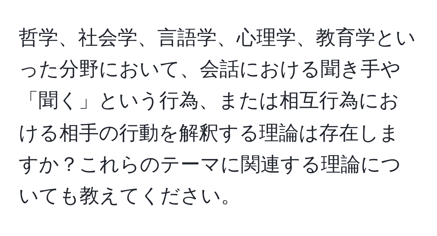 哲学、社会学、言語学、心理学、教育学といった分野において、会話における聞き手や「聞く」という行為、または相互行為における相手の行動を解釈する理論は存在しますか？これらのテーマに関連する理論についても教えてください。