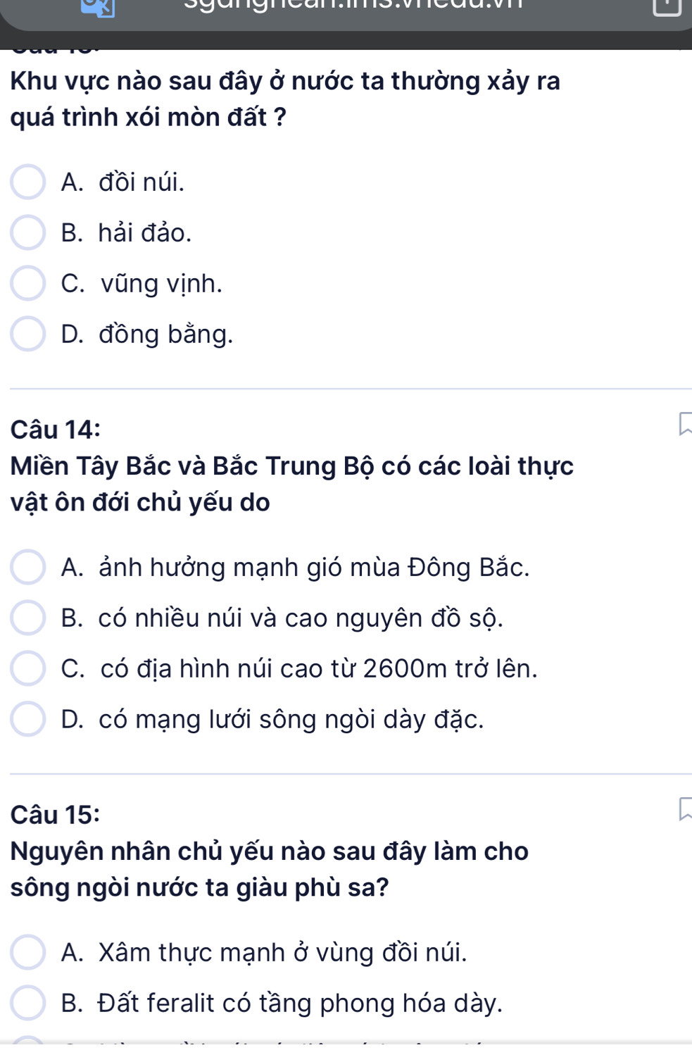 Khu vực nào sau đây ở nước ta thường xảy ra
quá trình xói mòn đất ?
A. đồi núi.
B. hải đảo.
C. vũng vịnh.
D. đồng bằng.
Câu 14:
Miền Tây Bắc và Bắc Trung Bộ có các loài thực
vật ôn đới chủ yếu do
A. ảnh hưởng mạnh gió mùa Đông Bắc.
B. có nhiều núi và cao nguyên đồ sộ.
C. có địa hình núi cao từ 2600m trở lên.
D. có mạng lưới sông ngòi dày đặc.
Câu 15:
Nguyên nhân chủ yếu nào sau đây làm cho
sông ngòi nước ta giàu phù sa?
A. Xâm thực mạnh ở vùng đồi núi.
B. Đất feralit có tầng phong hóa dày.