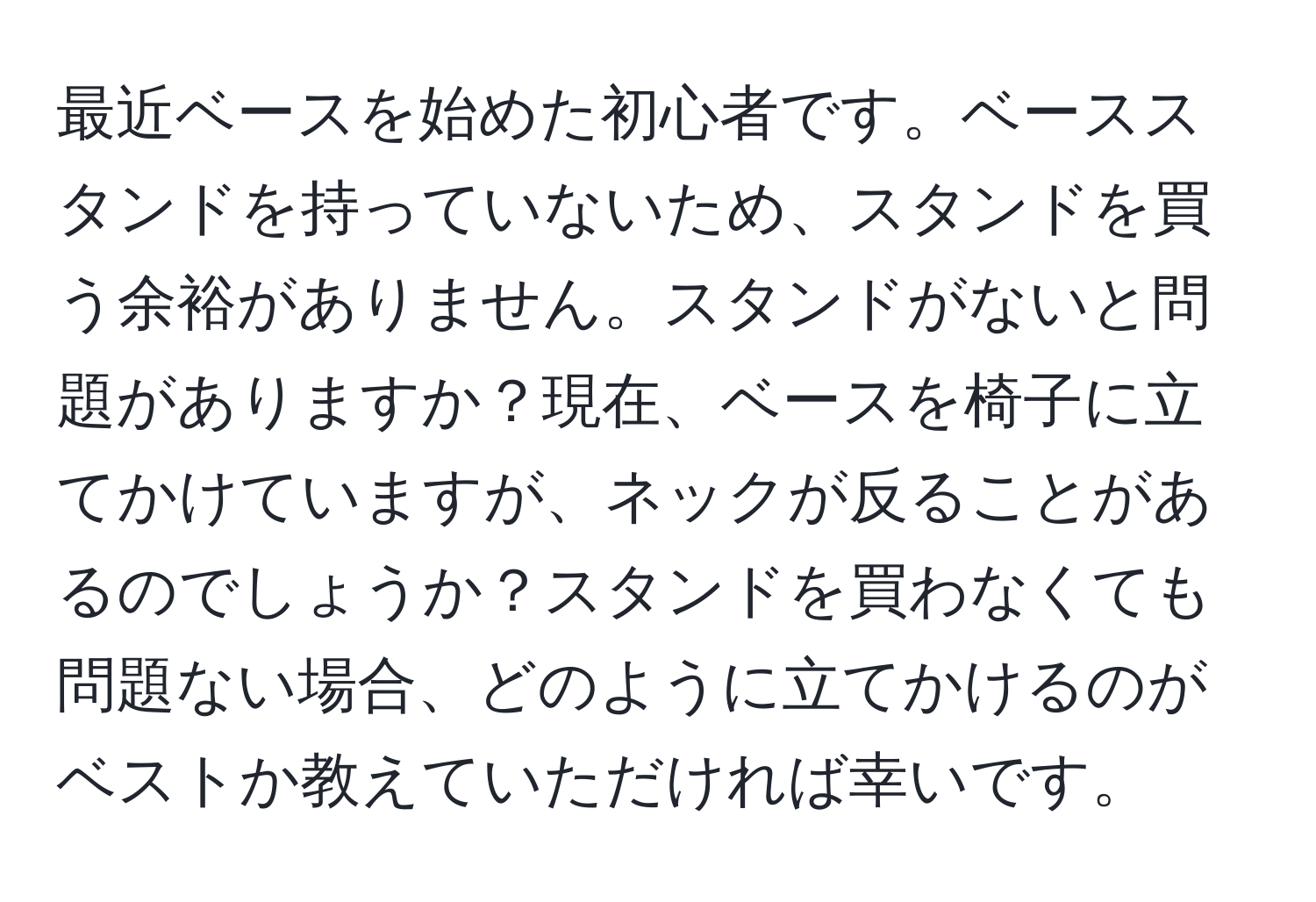 最近ベースを始めた初心者です。ベーススタンドを持っていないため、スタンドを買う余裕がありません。スタンドがないと問題がありますか？現在、ベースを椅子に立てかけていますが、ネックが反ることがあるのでしょうか？スタンドを買わなくても問題ない場合、どのように立てかけるのがベストか教えていただければ幸いです。