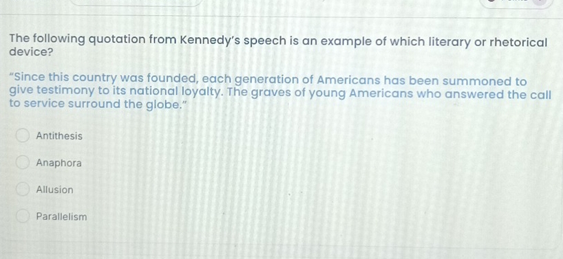 The following quotation from Kennedy’s speech is an example of which literary or rhetorical
device?
“Since this country was founded, each generation of Americans has been summoned to
give testimony to its national loyalty. The graves of young Americans who answered the call
to service surround the globe.”
Antithesis
Anaphora
Allusion
Parallelism