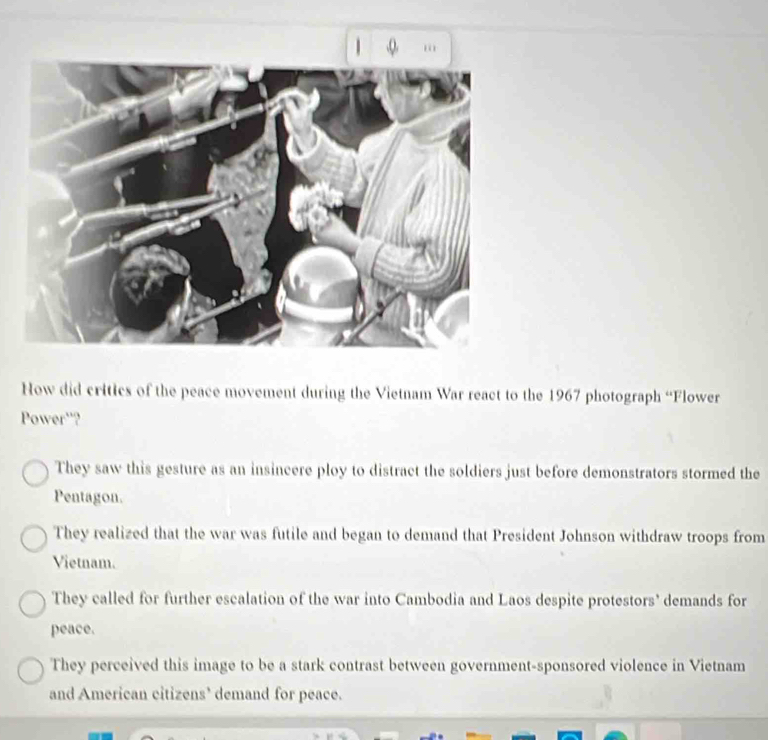 How did critics of the peace movement during the Vietnam War react to the 1967 photograph “Flower
Power'?
They saw this gesture as an insincere ploy to distract the soldiers just before demonstrators stormed the
Pentagon.
They realized that the war was futile and began to demand that President Johnson withdraw troops from
Vietnam.
They called for further escalation of the war into Cambodia and Laos despite protestors' demands for
peace.
They perceived this image to be a stark contrast between government-sponsored violence in Vietnam
and American citizens’ demand for peace.