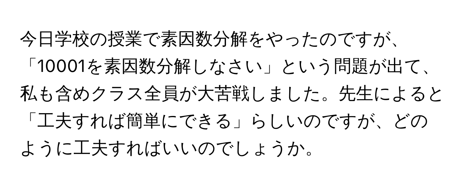 今日学校の授業で素因数分解をやったのですが、「10001を素因数分解しなさい」という問題が出て、私も含めクラス全員が大苦戦しました。先生によると「工夫すれば簡単にできる」らしいのですが、どのように工夫すればいいのでしょうか。