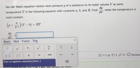 Van-der Waal's equation relates mean pressure p of a substance to its molar volume V at some 
temperature T in the following equation with constants α, b, and R. Find  dp/dV  when the temperature is 
held constant.
(p+ a/V^2 )(V-b)=RT
 dp/dV =
Basic Vars Funcs Trig 
x x_□  sqrt[n]() 1 
() π ∞ DNE B 1/1 pt > 2 $ 17 Details 
Enter an algebralc expression [more..]