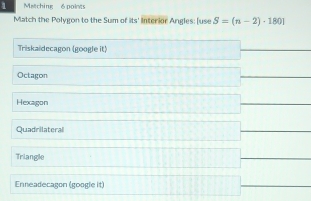 Matching 6 points
Match the Polygon to the Sum of its' interior Angles: [use S=(n-2)· 1801
Triskaidecagon (google it)
Octagon
Hexagon
Quadrilateral
Triangle
Enneadecagon (google it)