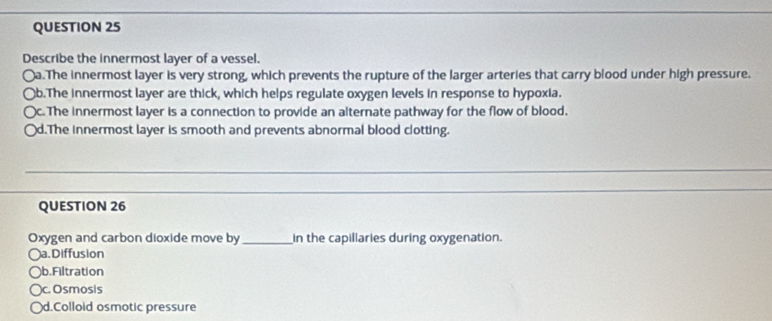 Describe the innermost layer of a vessel.
〇a.The innermost layer is very strong, which prevents the rupture of the larger arteries that carry blood under high pressure.
Ob.The innermost layer are thick, which helps regulate oxygen levels in response to hypoxia.
Oc. The innermost layer is a connection to provide an alternate pathway for the flow of blood.
○d.The innermost layer is smooth and prevents abnormal blood clotting.
QUESTION 26
Oxygen and carbon dioxide move by_ in the capillaries during oxygenation.
○a.Diffusion
b.Filtration
)c. Osmosis
d.Colloid osmotic pressure