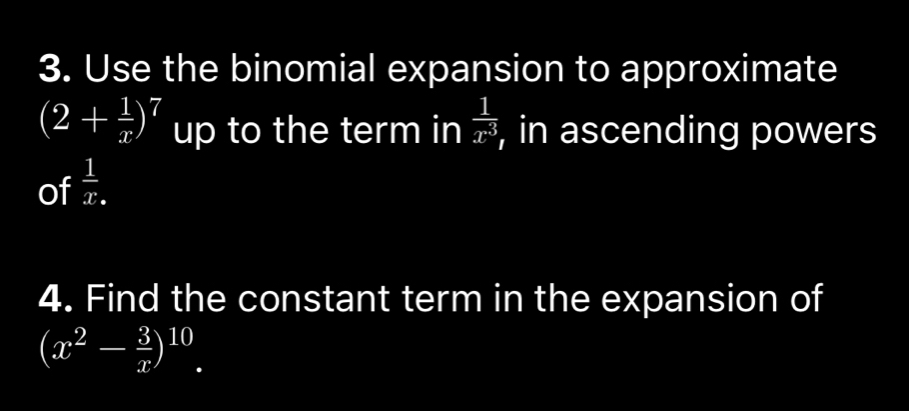 Use the binomial expansion to approximate
(2+ 1/x )^7 up to the term in  1/x^3  , in ascending powers 
of  1/x . 
4. Find the constant term in the expansion of
(x^2- 3/x )^10.