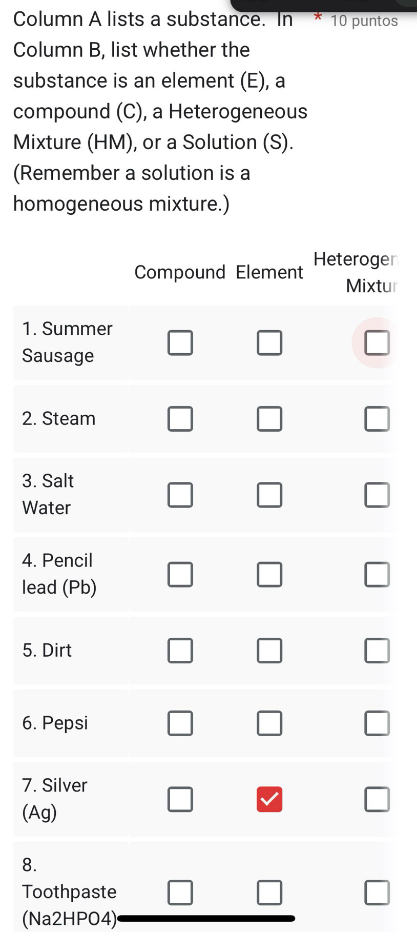 Column A lists a substance. In * 10 puntos 
Column B, list whether the 
substance is an element (E), a 
compound (C), a Heterogeneous 
Mixture (HM), or a Solution (S). 
(Remember a solution is a 
homogeneous mixture.) 
er 
ur 
1. 
S 
2. 
3. 
W 
4. 
le 
5. 
6. 
7. 
( 
8 
Toothpaste 
(Na2HPO4)