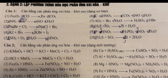 Dạng 2: Lặp phương trình hóa học phản ứng 0xi hóa - khứ
Câu 1: Cân bằng các phản ứng oxi hóa - khử sau (dạng cơ bản)
(1) Fe_2O_3BCOto .Fe+3CO_2 (6 gCt4HNO_3to CO_2+4NO+2H_2O
(2) (NH_3+KO_2^((2-)to NO6H_2)O (7) SO_2+Br_2+2H_2Oto H_2SO_4+2HBr
(3) 2NaBr+Cl_2to JNaCl+Br_2 (8) H_2S+delta O_2to NS+H_2O 5
(4) 2KI+Br_2to JKBr+I_2
|frac 4 2P+mu NO_3to mu H_3PO_4+NO_2+M_2O
( 2NO_2+O_2+2H_2Oto 4HNO_3
(I0)2H_2S+SO_2to 2S+2H_2O
Câu 2: Cân bằng các phản ứng oxi hóa - khử sau (dạng môi trường):
(1) KMnO_4+HClto KCl+MnCl_2+Cl_2+H_2O (6) Cu+H_2SO_4(ak)to CuSO_4+SO_2+H_2(
(2) HCl+MnO_2to MnCl_2+Cl_2+H_2O (7) Al+H_2SO_4(asc)to Al_2(SO_4)_3+SO_2+H_2O
(3) Fe_3O_4+HNO_3to Fe(NO_3)_3+NO+H_2O (8) Mg+HNO_3to Mg(NO_3)_2+NH_4NO_3+H_2
(4) Zn+HNO_3to Zn(NO_3)_2+NO+H_2O (9) Fe+HNO_3to Fe(NO_3)_3+NO_2+H_2O
(5) K_2Cr_2O_7+HClto KCl+CrCl_3+Cl_2+H_2O (10) Zn+HNO_3to Zn(NO_3)_2+N_2O+H_2