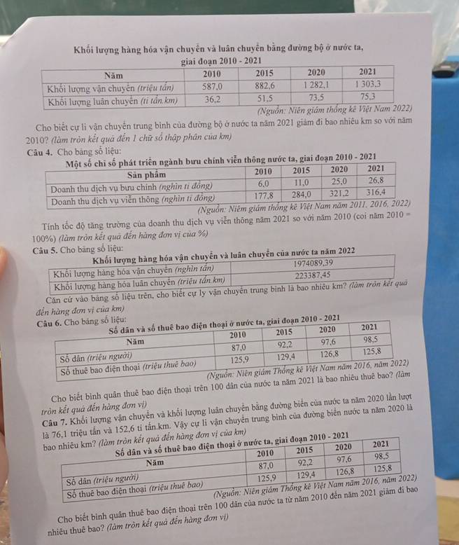 Khối lượng hàng hóa vận chuyển và luân chuyển bằng đường bộ ở nước ta, 
21 
Cho biết cự li vận chuyển trung bình của đường bộ ở nước ta năm 2021 giám đi bao nhiêu km so với năm
2010? (làm tròn kết quả đến 1 chữ số thập phân của km) 
Câu 4. Cho bảng số liệu: 
nh viễn thông nước ta, giai đoạn 2010 - 2021 
Tính tốc độ tăng trường của doanh thu dịch vụ viễn thông năm 2021 so với năm 2010 (coi năm 2010 =
100%) (làm tròn kết quả đến hàng đơn vị của %) 
Câu 5. Cho băng số liệu: 
uyển của nước ta năm 2022 
Căn cứ vào bảng số liệu trên, 
đền hàng đơn vị của km) 
Cho biết bình quân thuê bao điện thoại trên 100 dân của nước ta năm 
tròn kết quả đến hàng đơn vị) 
Câu 7. Khối lượng vận chuyển và khối lượng luân chuyển bằng đường biển của nước ta năm 2020 lần lượt 
iệu tấn và 152, 6 tỉ tấn. km. Vậy cự li vận chuyển trung bình của đường biển nước ta năm 2020 là 
a km) 
Cho biết bình quân thuê bao điện thoại trên 100 dân của 
nhiêu thuê bao? (làm tròn kết quả đến hàng đơn vị)