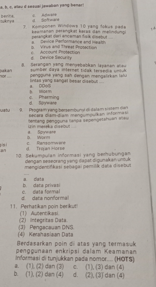 a, b, c, atau d sesuai jawaban yang benar!
berita, c. Adware
tuknya d. Software
7. Komponen Windows 10 yang fokus pada 14
keamanan perangkat keras dan melindungi
perangkat dari ancaman fisik disebut ....
a. Device Performance and Health
b. Virus and Threat Protection
c. Account Protection
d. Device Security
8. Serangan yang menyebabkan layanan atau
1
pakan sumber daya internet tidak tersedia untuk
nor .... pengguna yang sah dengan mengalirkan lalu
lintas yang sangat besar disebut ....
a. DDoS
b. Worm
c. Pharming
d. Spyware
uatu 9. Program yang bersembunyi di dalam sistem dan
secara diam-diam mengumpulkan informasi
tentang pengguna tanpa sepengetahuan atau
izin mereka disebut ....
a. Spyware
b. Worm
isi c. Ransomware
an d. Trojan Horse
10. Sekumpulan informasi yang berhubungan
dengan seseorang yang dapat digunakan untuk
mengidentifikasi sebagai pemilik data disebut
a. data
b. data privasi
c. data formal
d. data nonformal
11. Perhatikan poin berikut!
(1) Autentikasi.
(2) Integritas Data.
(3) Pengacauan DNS.
(4) Kerahasiaan Data
Berdasarkan poin di atas yang termasuk
penggunaan enkripsi dalam Keamanan
Informasi di tunjukkan pada nomor.... (HOTS)
a. (1), (2) dan (3) c. (1), (3) dan (4)
b. (1), (2) dan (4) d. (2), (3) dan (4)