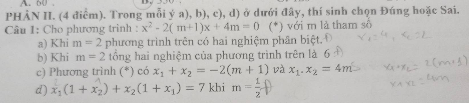 PHẢN II. (4 điểm). Trong mỗi ý a), b), c), d) ở dưới đây, thí sinh chọn Đúng hoặc Sai.
Câu 1: Cho phương trình : x^2-2(m+1)x+4m=0 (*) với m là tham sô
a) Khi m=2 phương trình trên có hai nghiệm phân biệt.
b) Khi m=2 tổông hai nghiệm của phương trình trên là 6
c) Phương trình (*) có x_1+x_2=-2(m+1) và x_1.x_2=4m
d) x_1(1+x_2)+x_2(1+x_1)=7 khi m= 1/2 