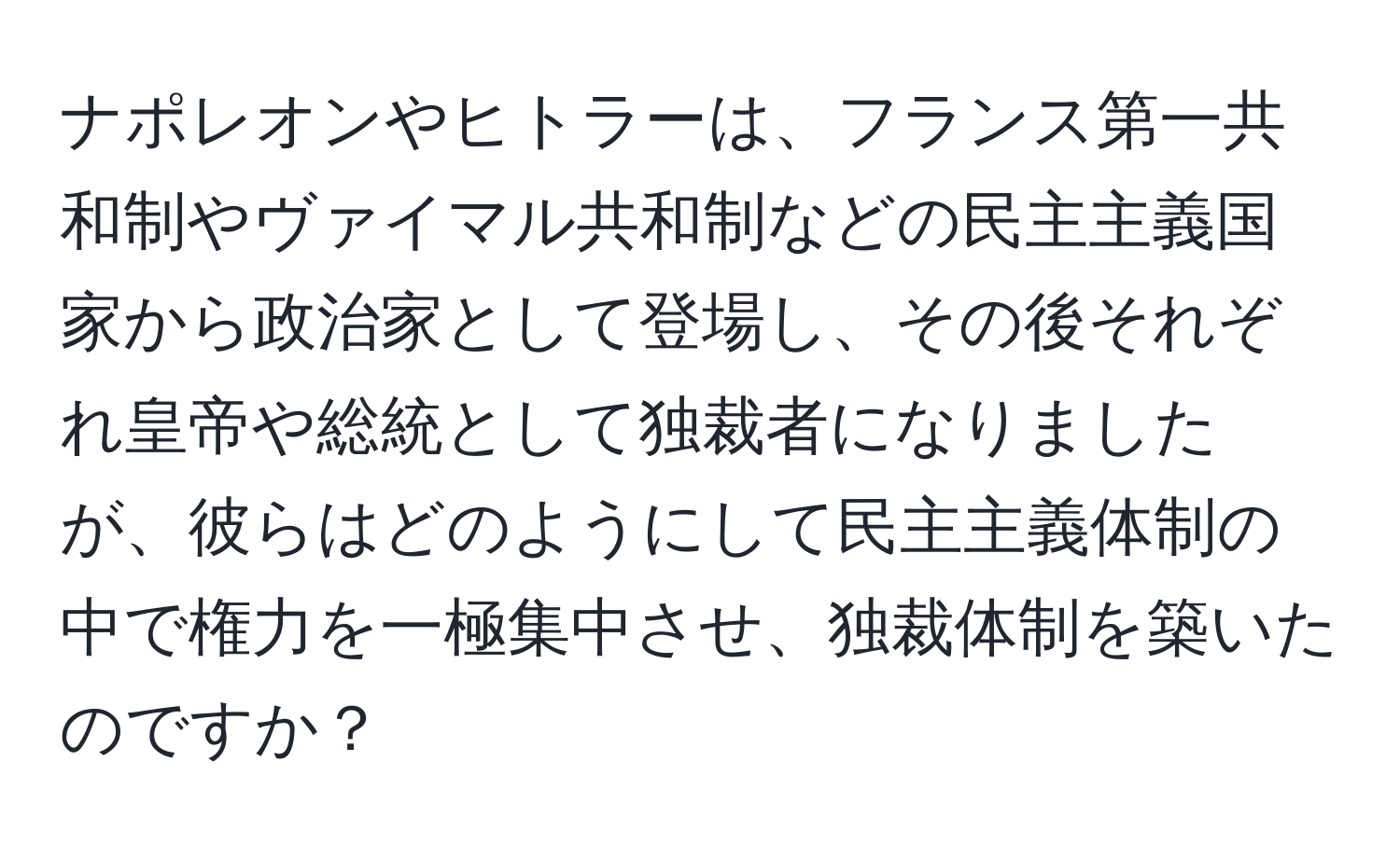 ナポレオンやヒトラーは、フランス第一共和制やヴァイマル共和制などの民主主義国家から政治家として登場し、その後それぞれ皇帝や総統として独裁者になりましたが、彼らはどのようにして民主主義体制の中で権力を一極集中させ、独裁体制を築いたのですか？