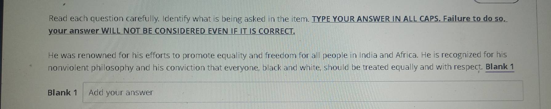 Read each question carefully. Identify what is being asked in the item. TYPE YOUR ANSWER IN ALL CAPS. Failure to do so, 
your answer WILL NOT BE CONSIDERED EVEN IF IT IS CORRECT. 
He was renowned for his efforts to promote equality and freedom for all people in India and Africa. He is recognized for his 
nonviolent philosophy and his conviction that everyone, black and white, should be treated equally and with respect. Blank 1 
Blank 1 Add your answer