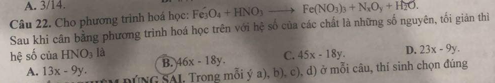 A. 3/14.
Câu 22. Cho phương trình hoá học: Fe_3O_4+HNO_3to Fe(NO_3)_3+N_xO_y+H_2O. 
Sau khi cân bằng phương trình hoá học trên với hệ số của các chất là những số nguyên, tối giản thì
hệ số của HNO_3 là
D. 23x-9y.
B. 46x-18y.
C. 45x-18y.
A. 13x-9y. 
( DúNG SAI. Trong mỗi ý a), b), c), d) ở mỗi câu, thí sinh chọn đúng