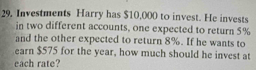 Investments Harry has $10,000 to invest. He invests 
in two different accounts, one expected to return 5%
and the other expected to return 8%. If he wants to 
earn $575 for the year, how much should he invest at 
each rate?