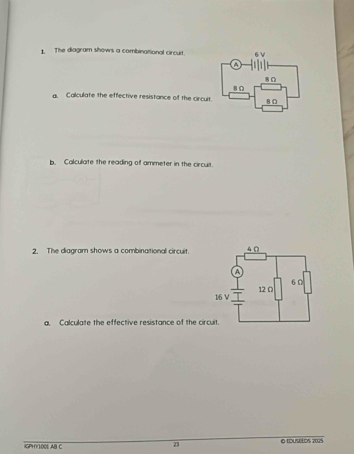 The diagram shows a combinational circuit. 
a. Calculate the effective resistance of the circuit. 
b. Calculate the reading of ammeter in the circuit. 
2. The diagram shows a combinational circuit. 
a. Calculate the effective resistance of the circuit. 
IGPHY1001 AB C © EDUSEEDS 2025 
23